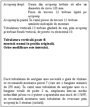 Text Box: Acoperis drept: Gaura din acoperis trebuie sa aibe un diametru de circa 120 mm
Piesa de trecere 12 trebuie lipita pe acoperis
Acoperis n panta: n cazul piesei de trecere 11 trebuie 
urmarite indcatiile de montare
Tubulatura verticala 13 trebuie ghidata de sus, prin acoperis si trebuie fixata vertical, de perete cu elementul 10.

Tubulatura verticala poate fi 
montata numai n pozitia originala.
Orice modificare este interzisa.







Daca tubulatura de aer/gaze arse necesita o gura de vizitare se recomanda montarea piesei 7 (care are o lungime minima de 270 mm). n cazul unei tubulaturi de aer/gaze arse cu o lungime totala de peste 2 m, amplasata ntr-un mediu nencalzit si/sau cu o putere a aparatului mai mica de 15kW, se recomanda montarea unei tubulaturi de evacuare prin acoperis n 3 straturi (izolata).

